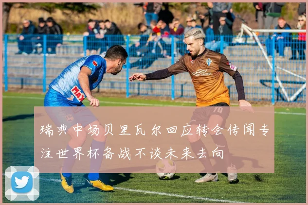 瑞典中场贝里瓦尔回应转会传闻专注世界杯备战不谈未来去向