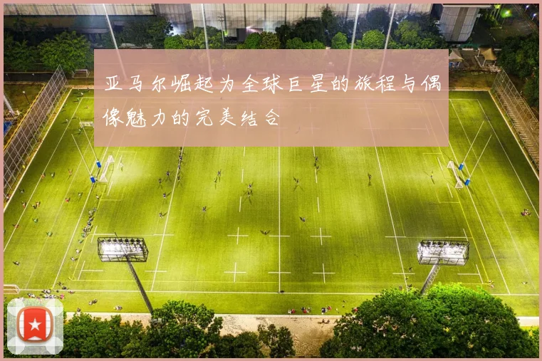 亚马尔崛起为全球巨星的旅程与偶像魅力的完美结合