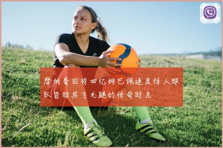 摩纳哥旧将回忆姆巴佩速度惊人球队皆称其飞毛腿的传奇时光