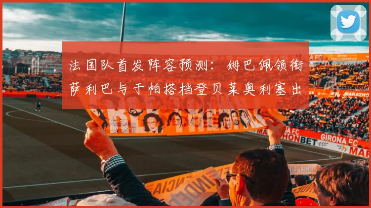 法国队首发阵容预测：姆巴佩领衔萨利巴与于帕搭档登贝莱奥利塞出战