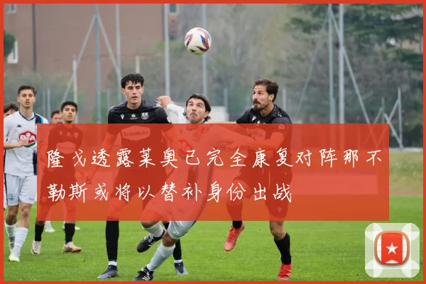 隆戈透露莱奥已完全康复对阵那不勒斯或将以替补身份出战