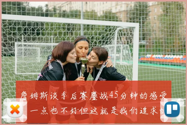 詹姆斯谈季后赛鏖战45分钟的感受：一点也不好但这就是我们追求的挑战