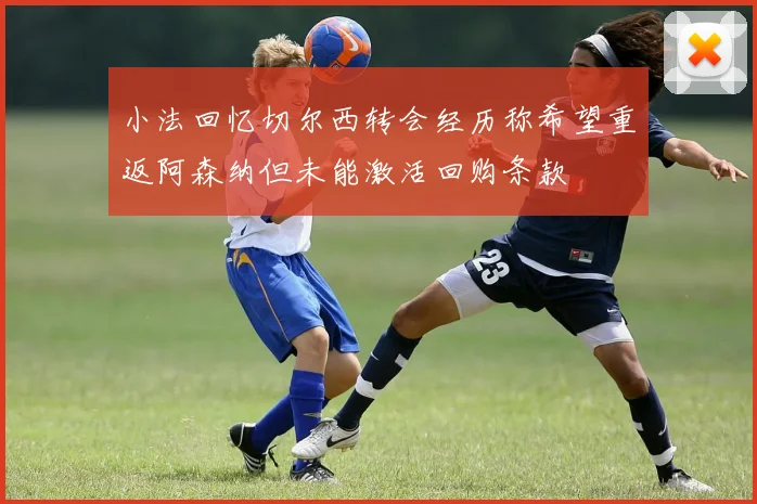 小法回忆切尔西转会经历称希望重返阿森纳但未能激活回购条款