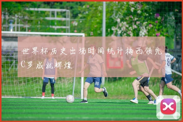 世界杯历史出场时间统计梅西领先C罗成就辉煌