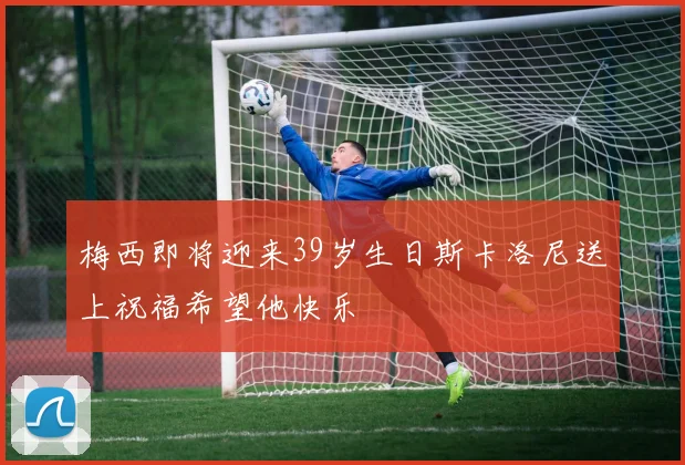 梅西即将迎来39岁生日斯卡洛尼送上祝福希望他快乐
