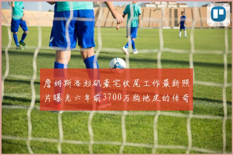 詹姆斯洛杉矶豪宅收尾工作最新照片曝光六年前3700万购地皮的传奇故事