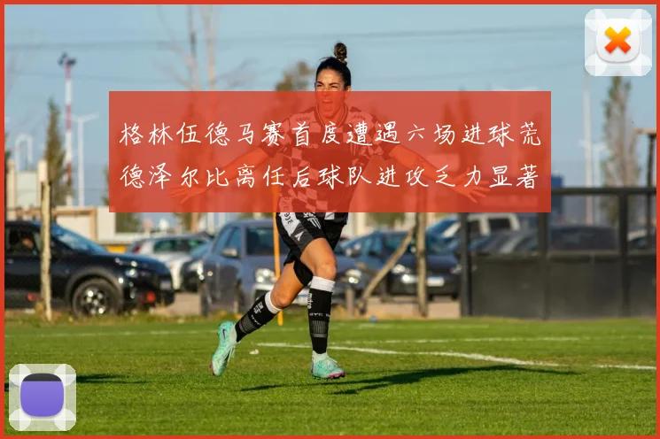 格林伍德马赛首度遭遇六场进球荒德泽尔比离任后球队进攻乏力显著