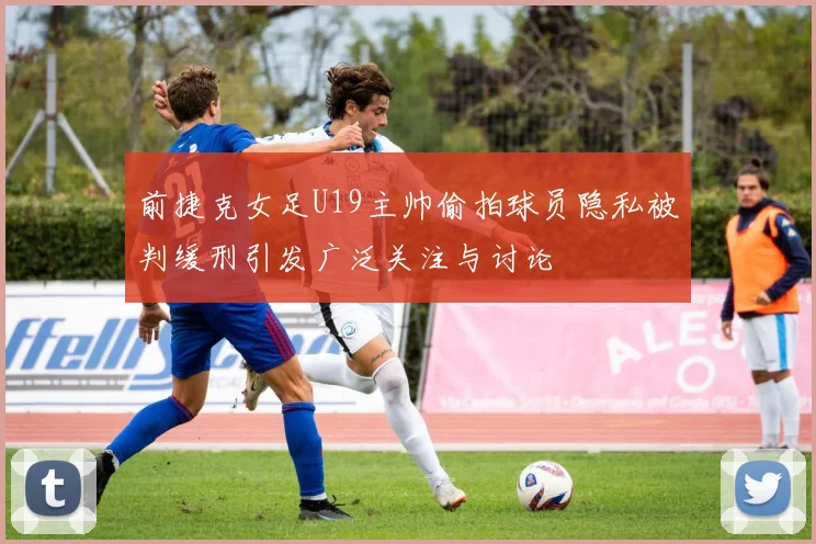 前捷克女足U19主帅偷拍球员隐私被判缓刑引发广泛关注与讨论