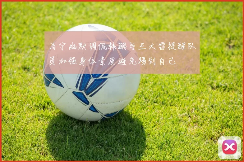马宁幽默调侃韩鹏与王大雷提醒队员加强身体素质避免踢到自己