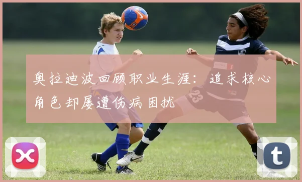 奥拉迪波回顾职业生涯：追求核心角色却屡遭伤病困扰