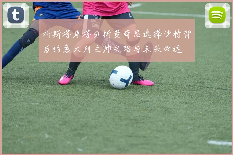 科斯塔库塔分析曼奇尼选择沙特背后的意大利主帅之路与未来命运