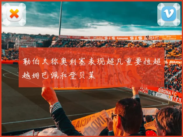 勒伯夫称奥利塞表现超凡重要性超越姆巴佩和登贝莱