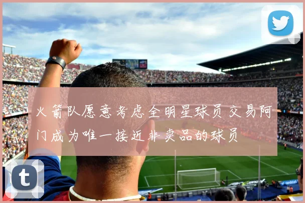 火箭队愿意考虑全明星球员交易阿门成为唯一接近非卖品的球员