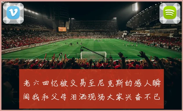 老六回忆被交易至尼克斯的感人瞬间我和父母泪洒现场大家兴奋不已