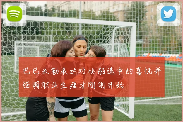 巴巴米勒表达对快船选中的喜悦并强调职业生涯才刚刚开始