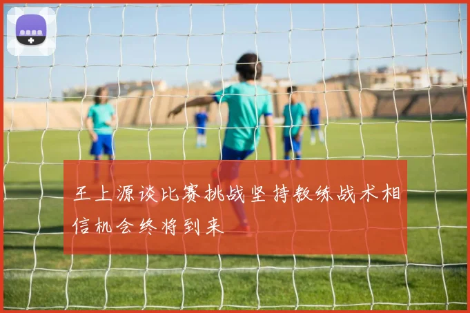 王上源谈比赛挑战坚持教练战术相信机会终将到来