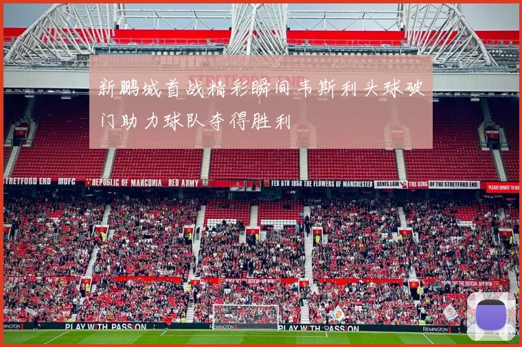 新鹏城首战精彩瞬间韦斯利头球破门助力球队夺得胜利