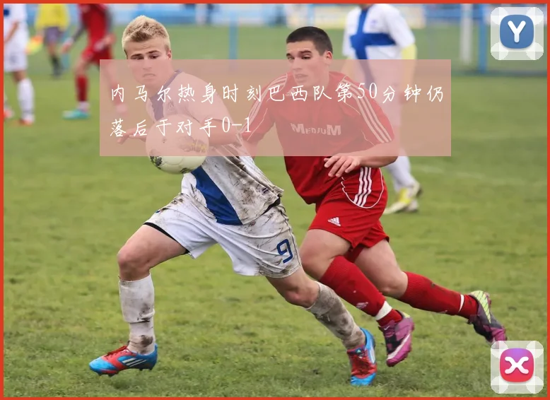 内马尔热身时刻巴西队第50分钟仍落后于对手0-1