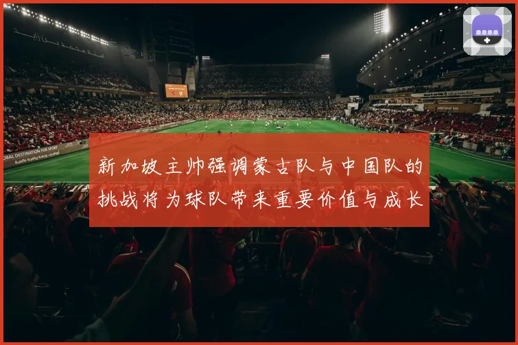 新加坡主帅强调蒙古队与中国队的挑战将为球队带来重要价值与成长机会
