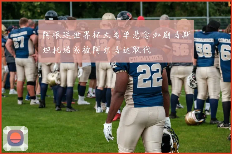 阿根廷世界杯大名单悬念加剧马斯坦托诺或被阿尔马达取代
