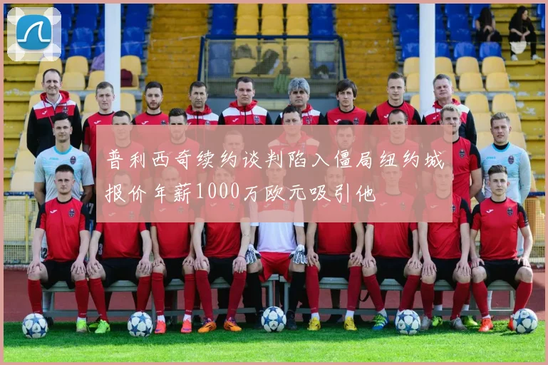 普利西奇续约谈判陷入僵局纽约城报价年薪1000万欧元吸引他
