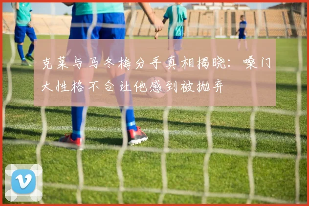 克莱与马冬梅分手真相揭晓：嗓门大性格不合让他感到被抛弃