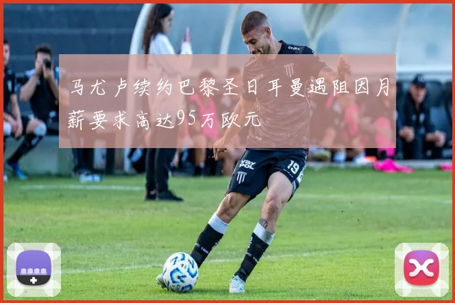 马尤卢续约巴黎圣日耳曼遇阻因月薪要求高达95万欧元