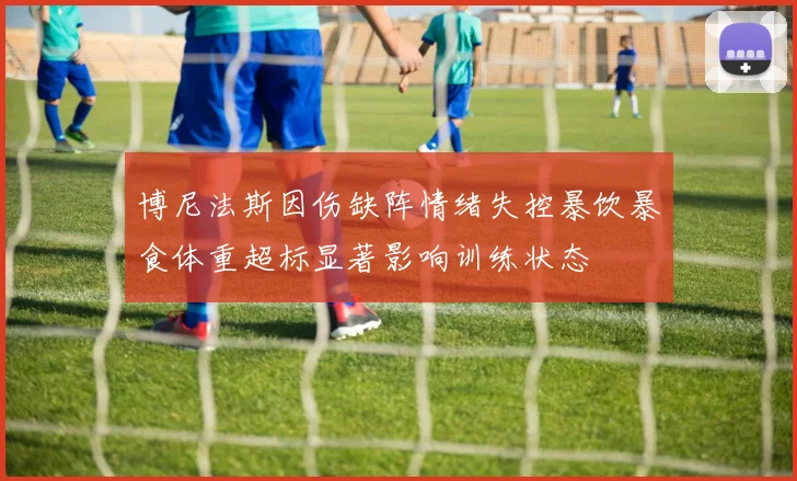 博尼法斯因伤缺阵情绪失控暴饮暴食体重超标显著影响训练状态